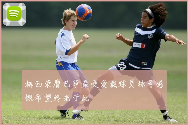 梅西荣膺巴萨最受爱戴球员称号感慨希望终老于此