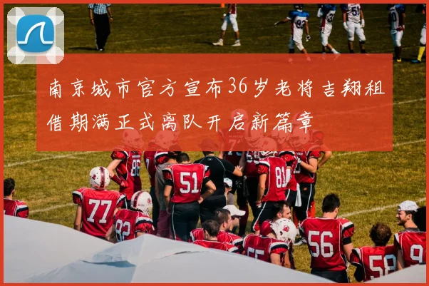 南京城市官方宣布36岁老将吉翔租借期满正式离队开启新篇章