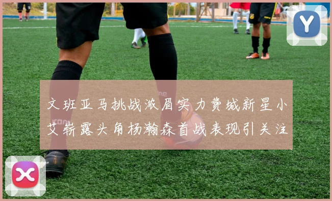 文班亚马挑战浓眉实力费城新星小艾崭露头角杨瀚森首战表现引关注