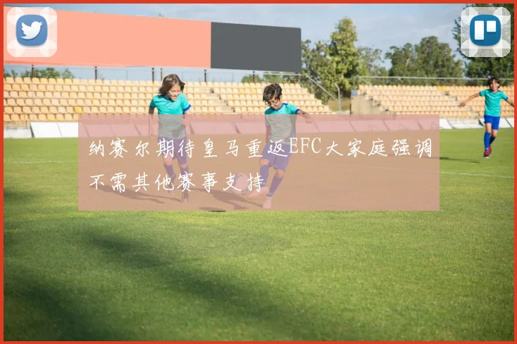 纳赛尔期待皇马重返EFC大家庭强调不需其他赛事支持