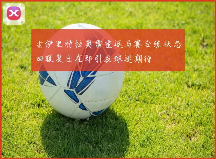 古伊里特拉奥雷重返马赛合练状态回暖复出在即引发球迷期待