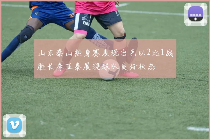 山东泰山热身赛表现出色以2比1战胜长春亚泰展现球队良好状态
