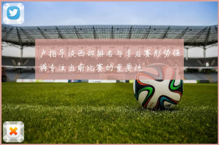 卢指导谈西部排名与季后赛形势强调专注当前比赛的重要性