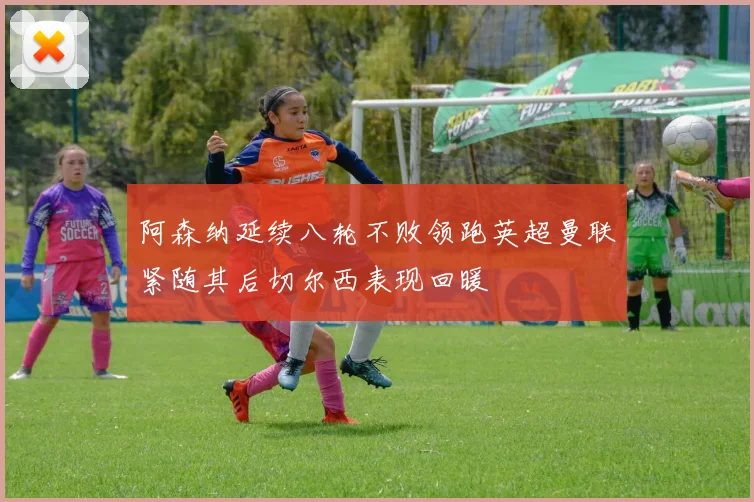阿森纳延续八轮不败领跑英超曼联紧随其后切尔西表现回暖