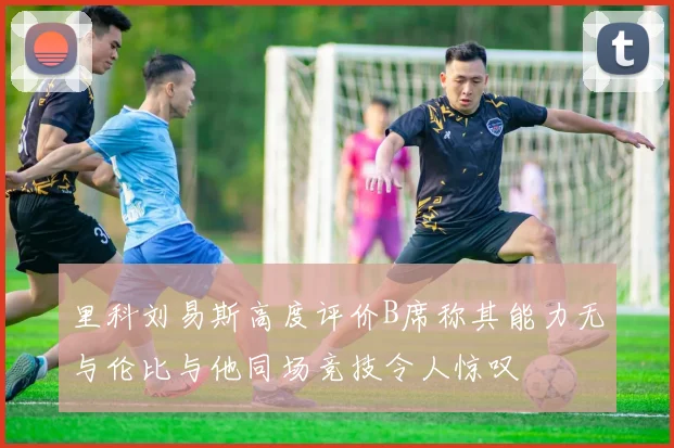 里科刘易斯高度评价B席称其能力无与伦比与他同场竞技令人惊叹