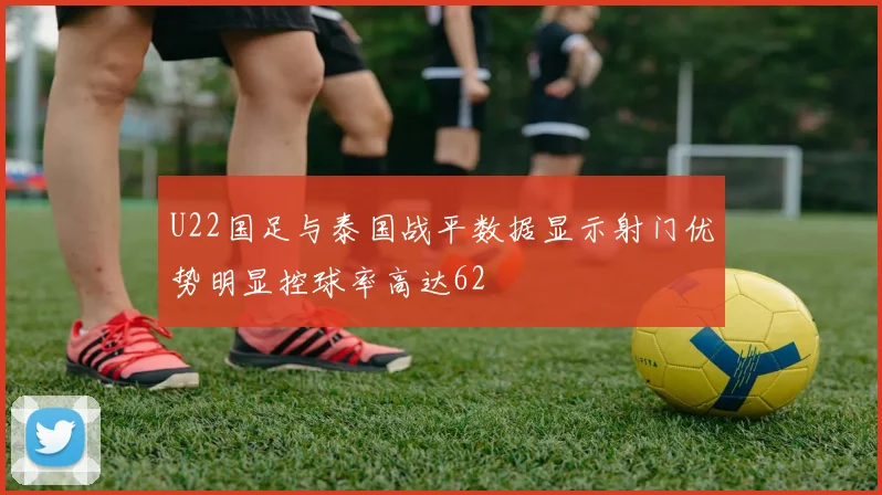 U22国足与泰国战平数据显示射门优势明显控球率高达62
