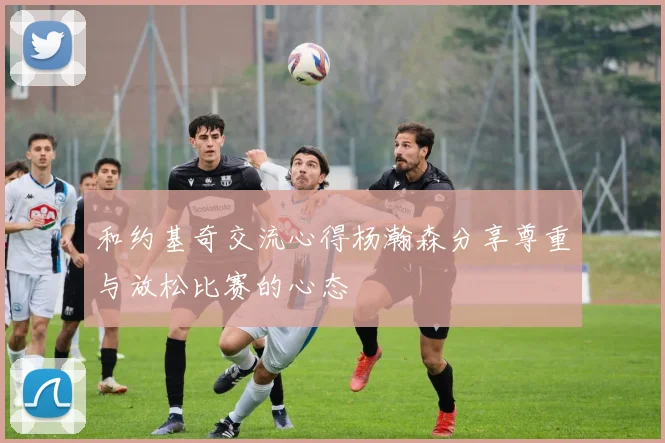 和约基奇交流心得杨瀚森分享尊重与放松比赛的心态