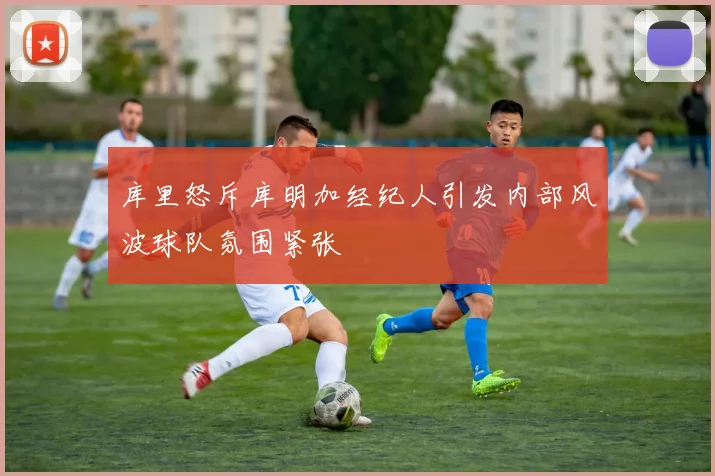 库里怒斥库明加经纪人引发内部风波球队氛围紧张
