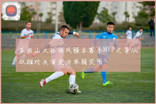 亚历山大独领风骚本赛季MVP之争从双雄对决演变为单骑突围