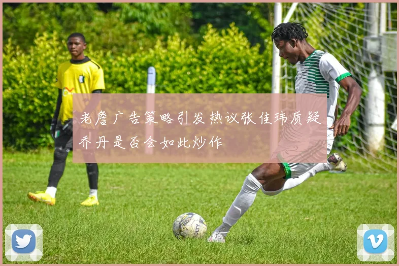 老詹广告策略引发热议张佳玮质疑乔丹是否会如此炒作