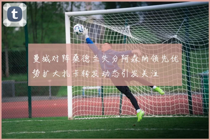 曼城对阵桑德兰失分阿森纳领先优势扩大扎卡转发动态引发关注