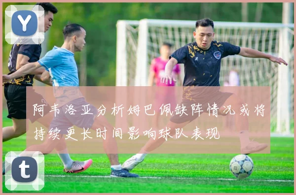 阿韦洛亚分析姆巴佩缺阵情况或将持续更长时间影响球队表现